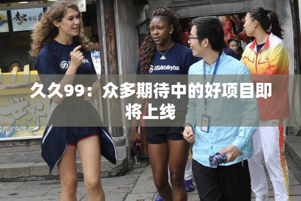 久久99：众多期待中的好项目即将上线