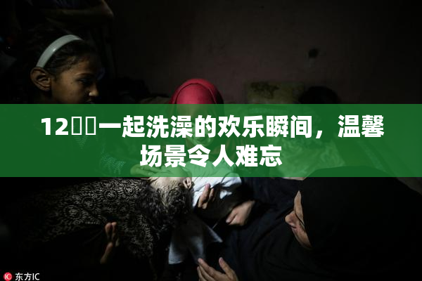 12妺妺一起洗澡的欢乐瞬间，温馨场景令人难忘