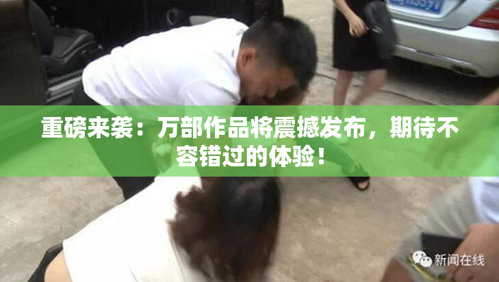 重磅来袭：万部作品将震撼发布，期待不容错过的体验！