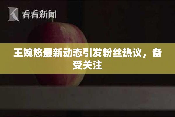 王婉悠最新动态引发粉丝热议，备受关注