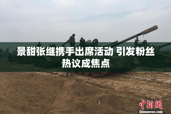 景甜张继携手出席活动 引发粉丝热议成焦点