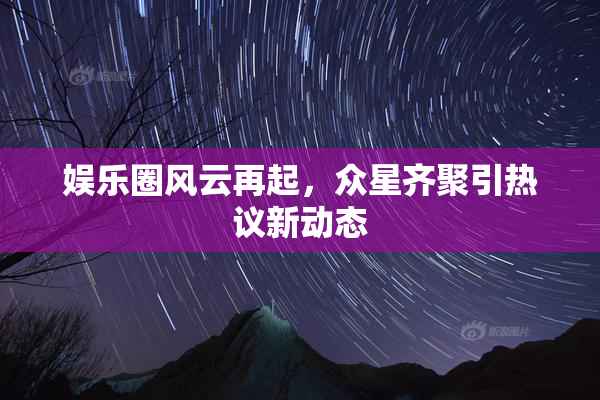 娱乐圈风云再起，众星齐聚引热议新动态