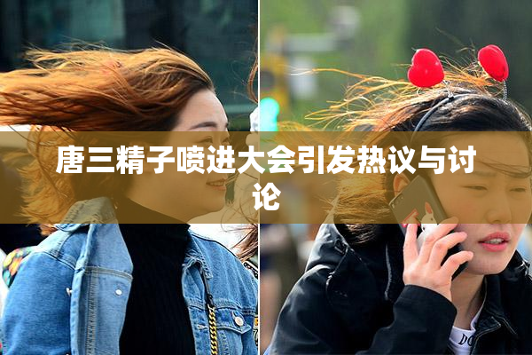 唐三精子喷进大会引发热议与讨论
