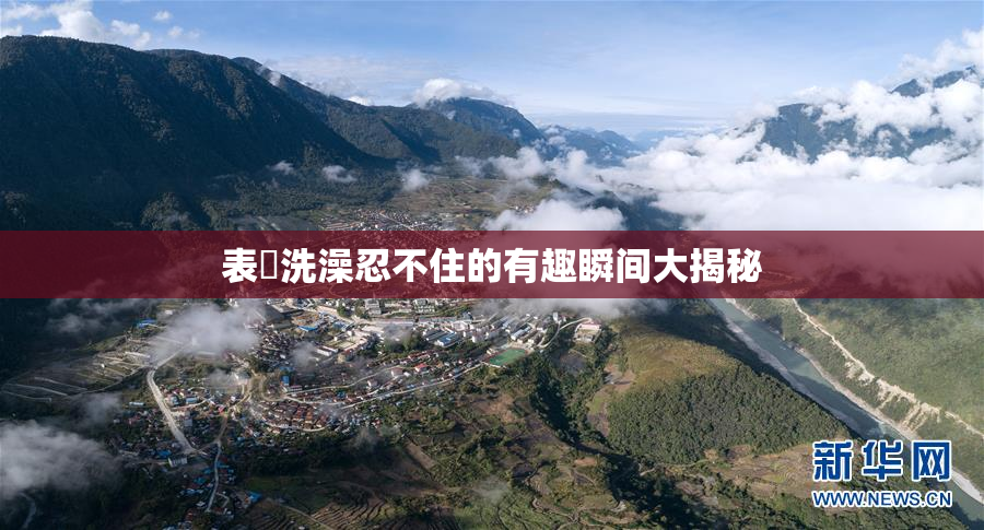 表妺洗澡忍不住的有趣瞬间大揭秘