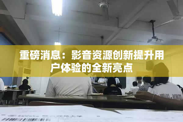 重磅消息：影音资源创新提升用户体验的全新亮点