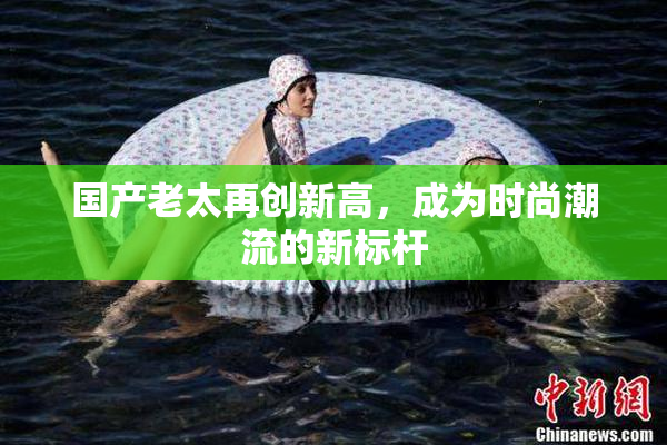 国产老太再创新高，成为时尚潮流的新标杆