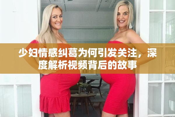 少妇情感纠葛为何引发关注，深度解析视频背后的故事