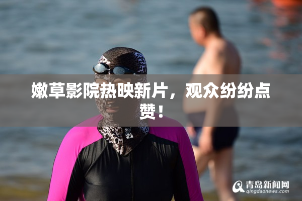 嫩草影院热映新片，观众纷纷点赞！