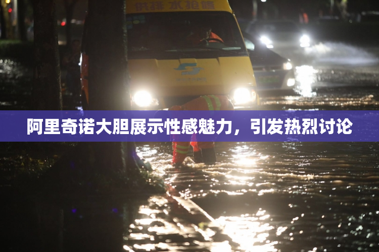 阿里奇诺大胆展示性感魅力，引发热烈讨论