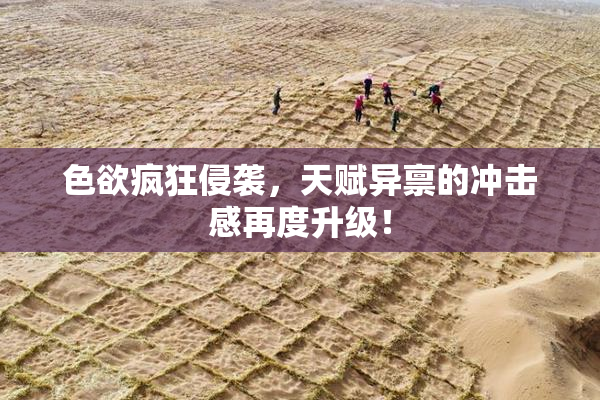 色欲疯狂侵袭，天赋异禀的冲击感再度升级！