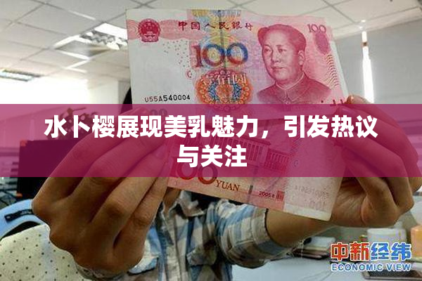 水卜樱展现美乳魅力，引发热议与关注