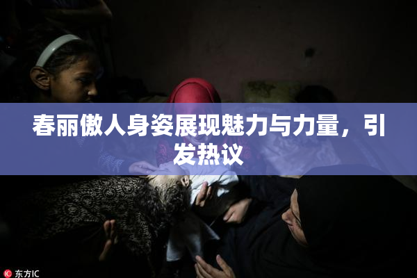 春丽傲人身姿展现魅力与力量，引发热议