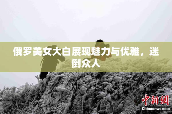 俄罗美女大白展现魅力与优雅，迷倒众人