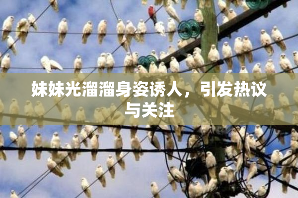 妹妹光溜溜身姿诱人，引发热议与关注