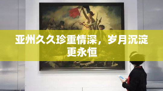 亚州久久珍重情深，岁月沉淀更永恒