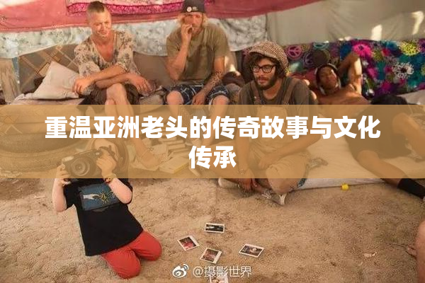 重温亚洲老头的传奇故事与文化传承