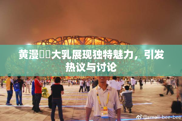 黄漫❌‌大乳展现独特魅力，引发热议与讨论