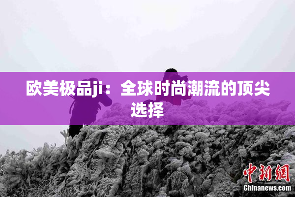 欧美极品ji：全球时尚潮流的顶尖选择