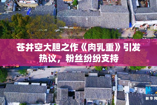 苍井空大胆之作《肉乳重》引发热议，粉丝纷纷支持