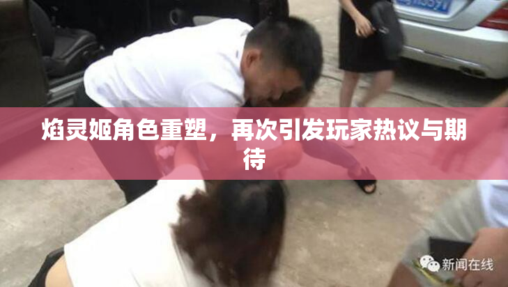焰灵姬角色重塑，再次引发玩家热议与期待