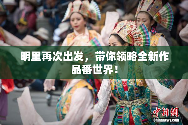 明里再次出发，带你领略全新作品番世界！