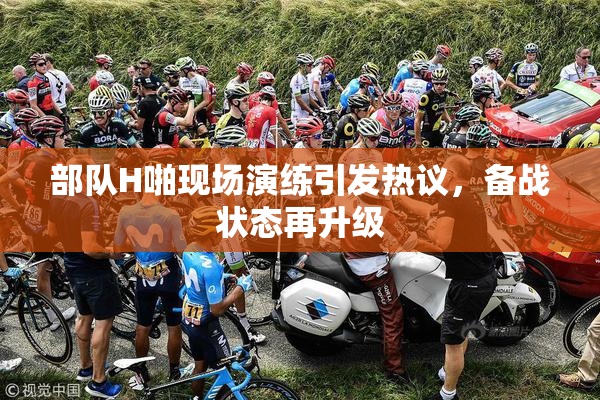 部队H啪现场演练引发热议，备战状态再升级