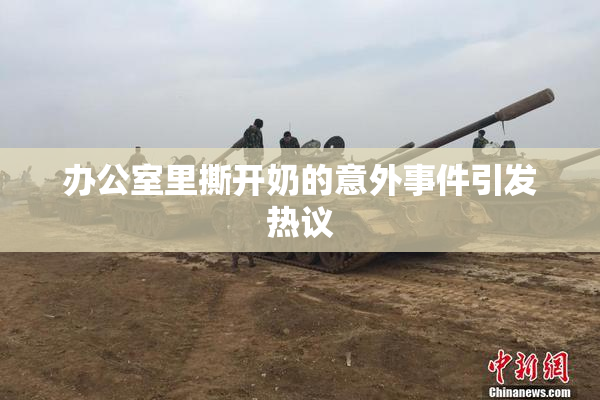 办公室里撕开奶的意外事件引发热议