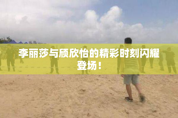 李丽莎与颀欣怡的精彩时刻闪耀登场！