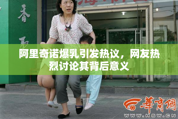 阿里奇诺爆乳引发热议，网友热烈讨论其背后意义