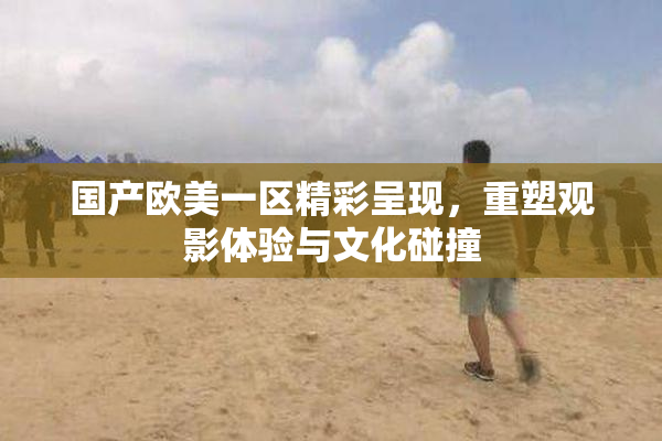 国产欧美一区精彩呈现，重塑观影体验与文化碰撞