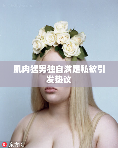 肌肉猛男独自满足私欲引发热议