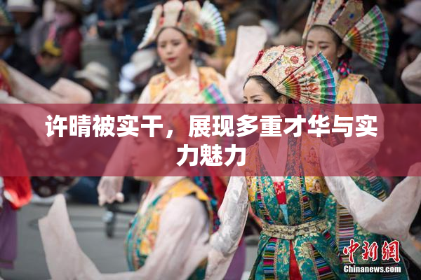 许晴被实干，展现多重才华与实力魅力