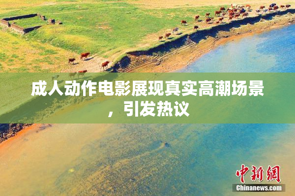 成人动作电影展现真实高潮场景，引发热议