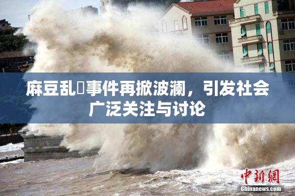 麻豆乱婬事件再掀波澜，引发社会广泛关注与讨论