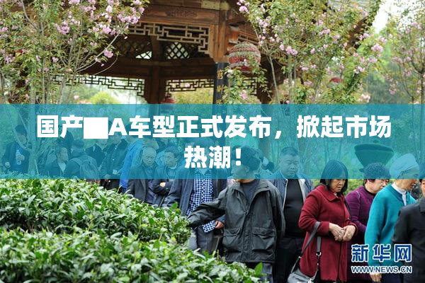 国产▇A车型正式发布，掀起市场热潮！