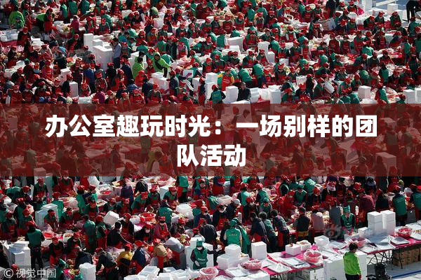 办公室趣玩时光：一场别样的团队活动