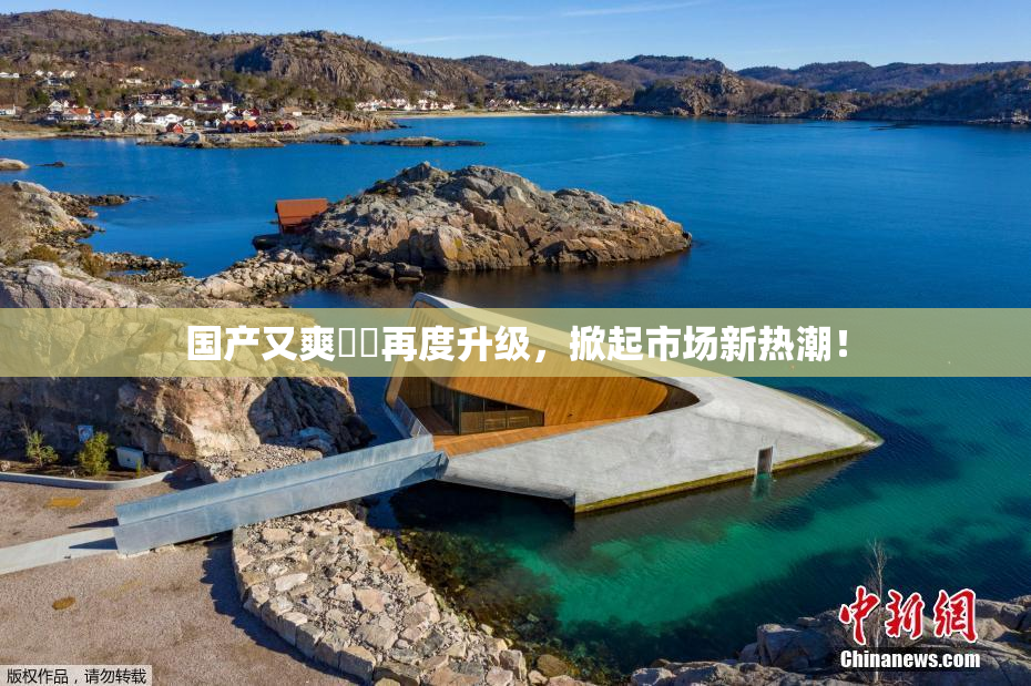 国产又爽❌‌再度升级，掀起市场新热潮！