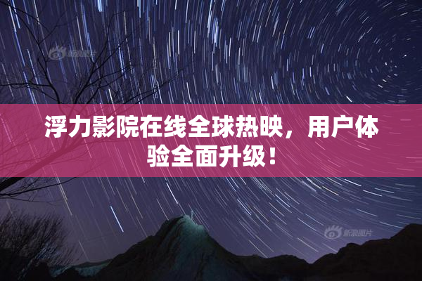 浮力影院在线全球热映，用户体验全面升级！