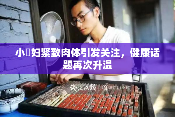 小婬妇紧致肉体引发关注，健康话题再次升温