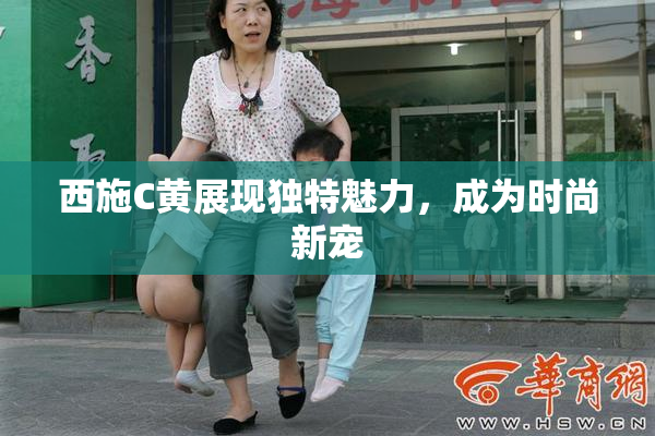 西施C黄展现独特魅力，成为时尚新宠