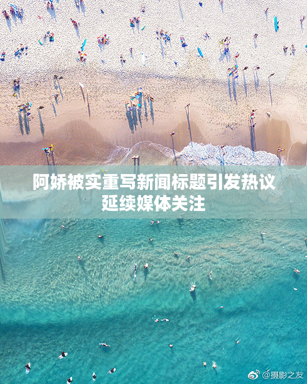 阿娇被实重写新闻标题引发热议延续媒体关注