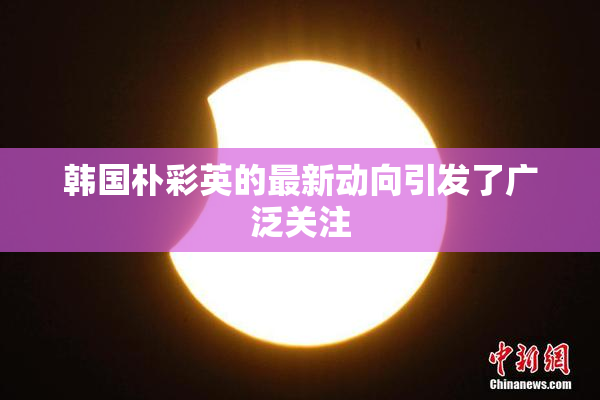 韩国朴彩英的最新动向引发了广泛关注