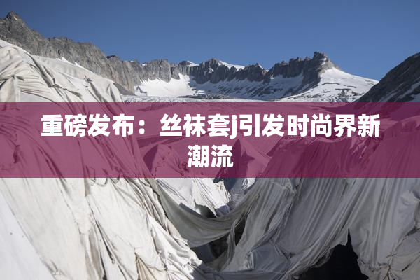 重磅发布：丝袜套j引发时尚界新潮流