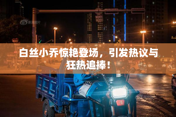 白丝小乔惊艳登场，引发热议与狂热追捧！