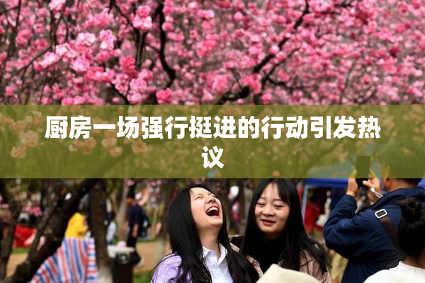 厨房一场强行挺进的行动引发热议