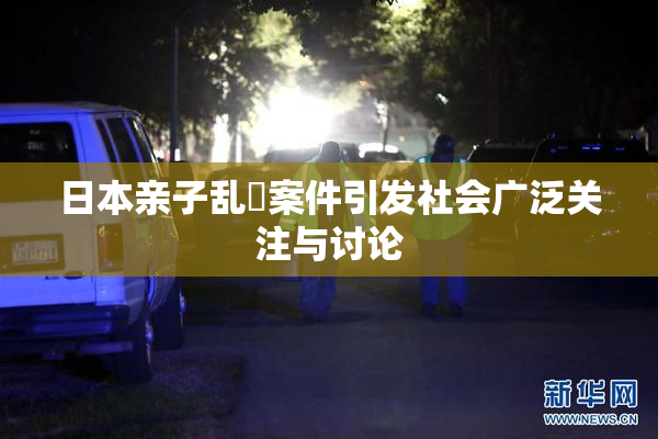 日本亲子乱婬案件引发社会广泛关注与讨论