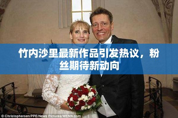 竹内沙里最新作品引发热议，粉丝期待新动向
