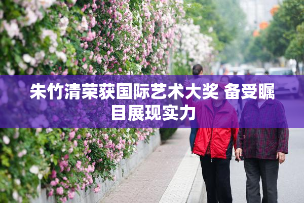 朱竹清荣获国际艺术大奖 备受瞩目展现实力