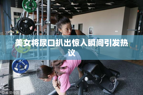 美女将尿口扒出惊人瞬间引发热议