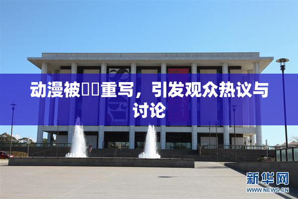 动漫被❌‌重写，引发观众热议与讨论